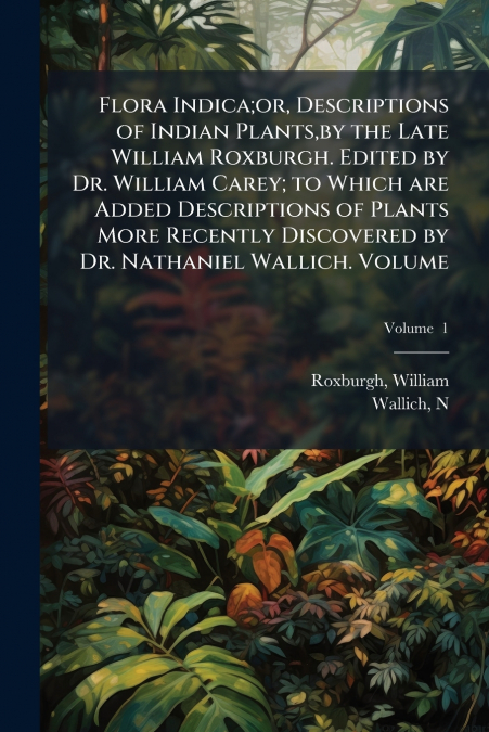 Flora Indica;or, Descriptions of Indian Plants,by the Late William Roxburgh. Edited by Dr. William Carey; to Which are Added Descriptions of Plants More Recently Discovered by Dr. Nathaniel Wallich. V
