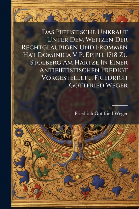 Das Pietistische Unkraut Unter Dem Weitzen Der Rechtgläubigen Und Frommen Hat Dominica V P. Epiph. 1718 Zu Stolberg Am Hartze In Einer Antipietistischen Predigt Vorgestellet ... Friedrich Gottfried We