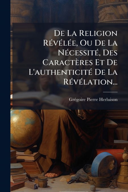 De La Religion Révélée, Ou De La Nécessité, Des Caractères Et De L’authenticité De La Révélation...