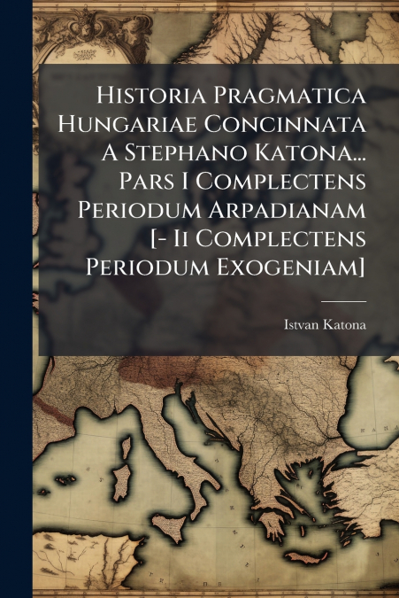 Historia Pragmatica Hungariae Concinnata A Stephano Katona... Pars I Complectens Periodum Arpadianam [- Ii Complectens Periodum Exogeniam]
