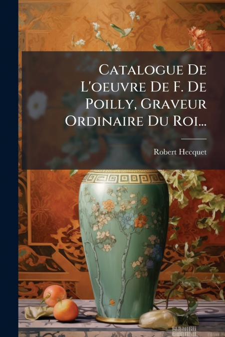 Catalogue De L’oeuvre De F. De Poilly, Graveur Ordinaire Du Roi...