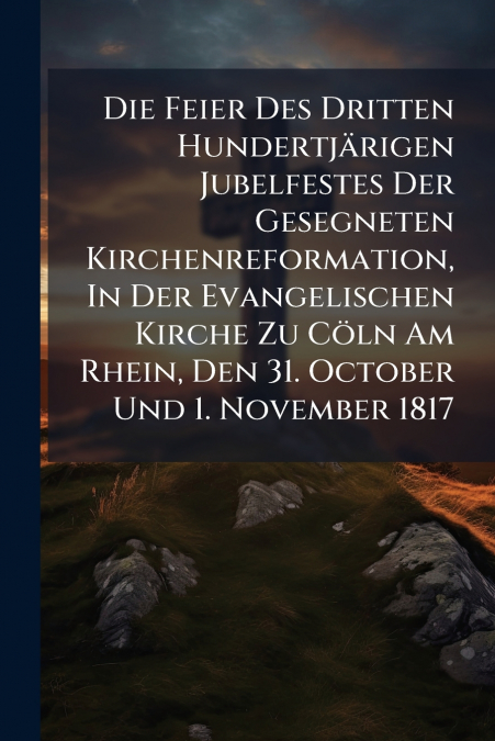 Die Feier Des Dritten Hundertjärigen Jubelfestes Der Gesegneten Kirchenreformation, In Der Evangelischen Kirche Zu Cöln Am Rhein, Den 31. October Und 1. November 1817
