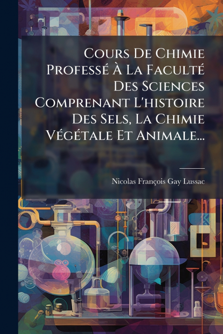 Cours De Chimie Professé À La Faculté Des Sciences Comprenant L’histoire Des Sels, La Chimie Végétale Et Animale...