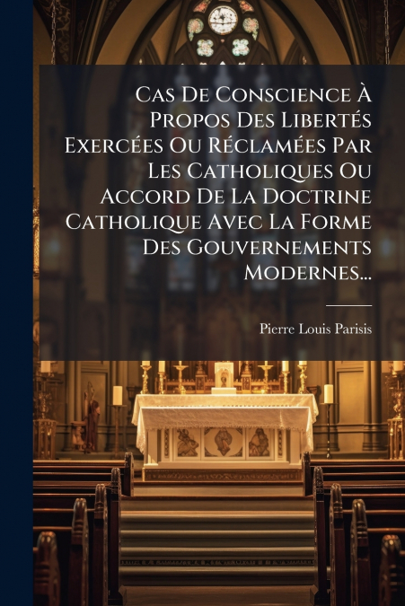 Cas De Conscience À Propos Des Libertés Exercées Ou Réclamées Par Les Catholiques Ou Accord De La Doctrine Catholique Avec La Forme Des Gouvernements Modernes...