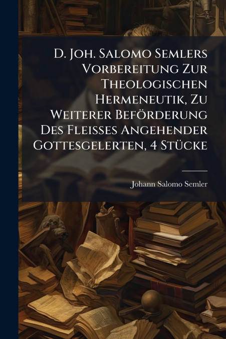 D. Joh. Salomo Semlers Vorbereitung Zur Theologischen Hermeneutik, Zu Weiterer Beförderung Des Fleisses Angehender Gottesgelerten, 4 Stücke