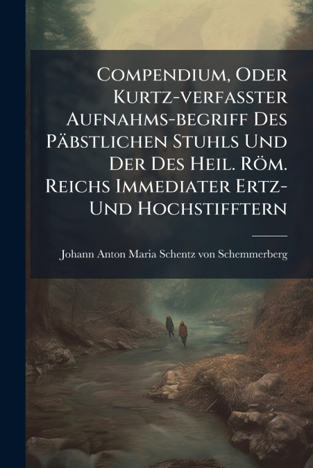 Compendium, Oder Kurtz-verfaßter Aufnahms-begriff Des Päbstlichen Stuhls Und Der Des Heil. Röm. Reichs Immediater Ertz- Und Hochstifftern