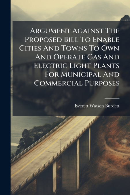 Argument Against The Proposed Bill To Enable Cities And Towns To Own And Operate Gas And Electric Light Plants For Municipal And Commercial Purposes