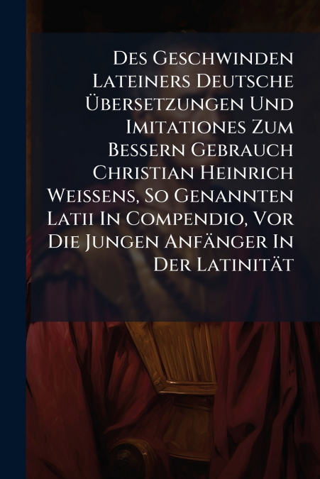 Des Geschwinden Lateiners Deutsche Übersetzungen Und Imitationes Zum Bessern Gebrauch Christian Heinrich Weissens, So Genannten Latii In Compendio, Vor Die Jungen Anfänger In Der Latinität
