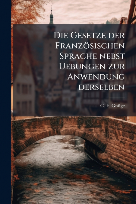 Die Gesetze der Französischen Sprache nebst Uebungen zur Anwendung derselben