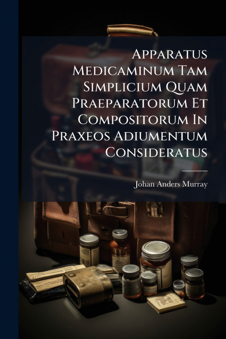Apparatus Medicaminum Tam Simplicium Quam Praeparatorum Et Compositorum In Praxeos Adiumentum Consideratus