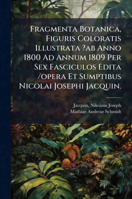 Fragmenta Botanica, Figuris Coloratis Illustrata ?ab Anno 1800 Ad Annum 1809 Per Sex Fasciculos Edita /opera Et Sumptibus Nicolai Josephi Jacquin.