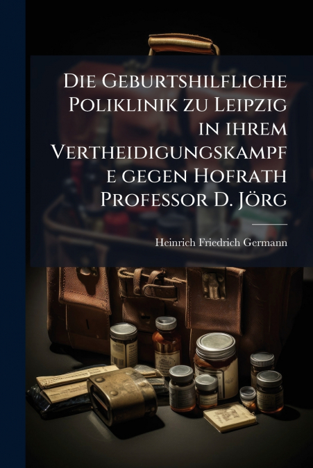 Die Geburtshilfliche Poliklinik zu Leipzig in ihrem Vertheidigungskampfe gegen Hofrath Professor D. Jörg