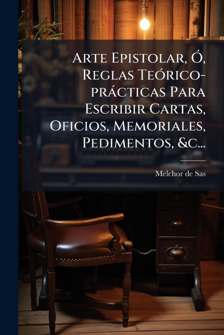 Arte Epistolar, Ó, Reglas Teórico-prácticas Para Escribir Cartas, Oficios, Memoriales, Pedimentos, &c...