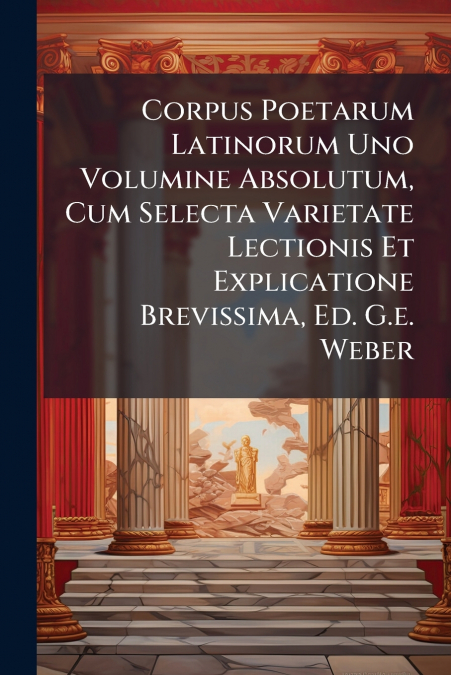 Corpus Poetarum Latinorum Uno Volumine Absolutum, Cum Selecta Varietate Lectionis Et Explicatione Brevissima, Ed. G.e. Weber