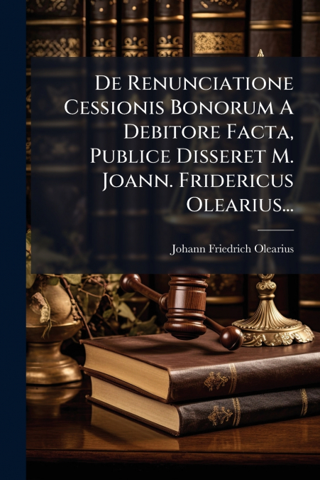 De Renunciatione Cessionis Bonorum A Debitore Facta, Publice Disseret M. Joann. Fridericus Olearius...