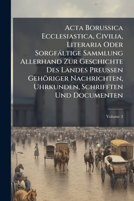Acta Borussica Ecclesiastica, Civilia, Literaria Oder Sorgfältige Sammlung Allerhand Zur Geschichte Des Landes Preussen Gehöriger Nachrichten, Uhrkunden, Schrifften Und Documenten; Volume 3