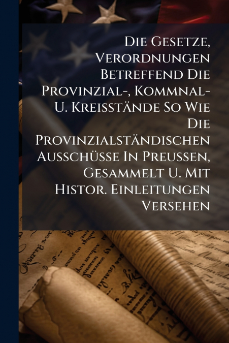 Die Gesetze, Verordnungen Betreffend Die Provinzial-, Kommnal- U. Kreisstände So Wie Die Provinzialständischen Ausschüsse In Preußen, Gesammelt U. Mit Histor. Einleitungen Versehen
