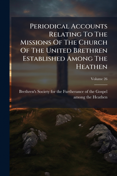 Periodical Accounts Relating To The Missions Of The Church Of The United Brethren Established Among The Heathen; Volume 26