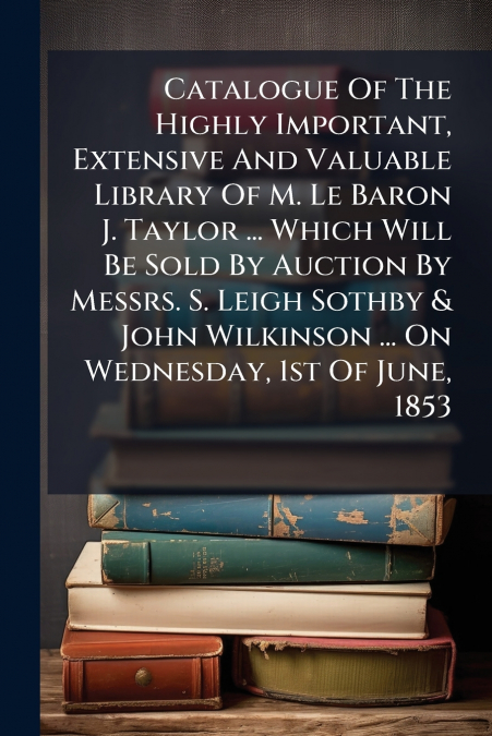 Catalogue Of The Highly Important, Extensive And Valuable Library Of M. Le Baron J. Taylor ... Which Will Be Sold By Auction By Messrs. S. Leigh Sothby & John Wilkinson ... On Wednesday, 1st Of June, 