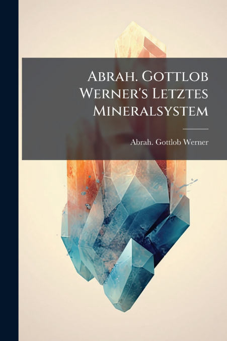 Abrah. Gottlob Werner’s Letztes Mineralsystem