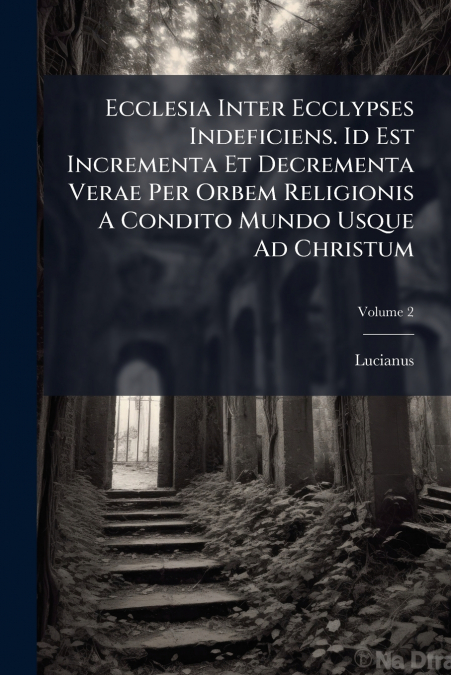 Ecclesia Inter Ecclypses Indeficiens. Id Est Incrementa Et Decrementa Verae Per Orbem Religionis A Condito Mundo Usque Ad Christum