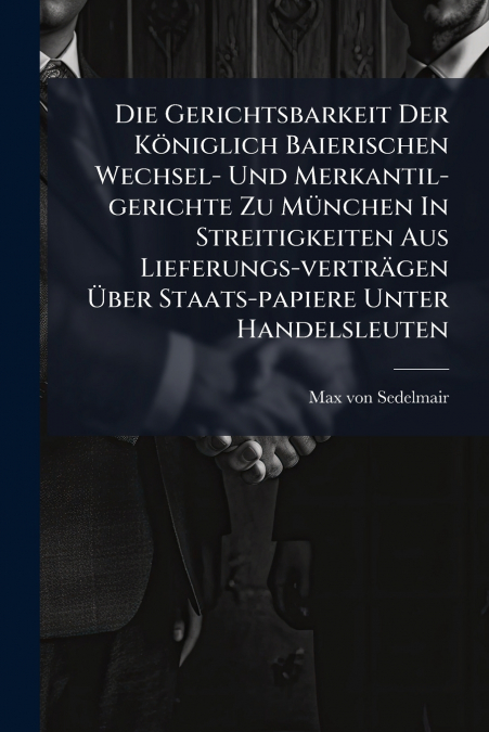 Die Gerichtsbarkeit Der Königlich Baierischen Wechsel- Und Merkantil-gerichte Zu München In Streitigkeiten Aus Lieferungs-verträgen Über Staats-papiere Unter Handelsleuten