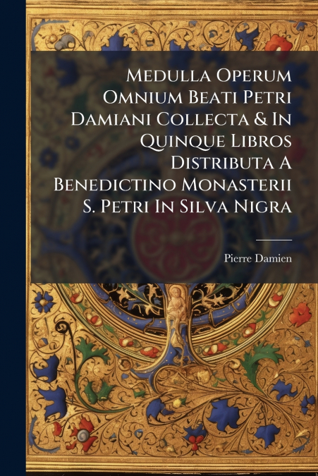 Medulla Operum Omnium Beati Petri Damiani Collecta & In Quinque Libros Distributa A Benedictino Monasterii S. Petri In Silva Nigra