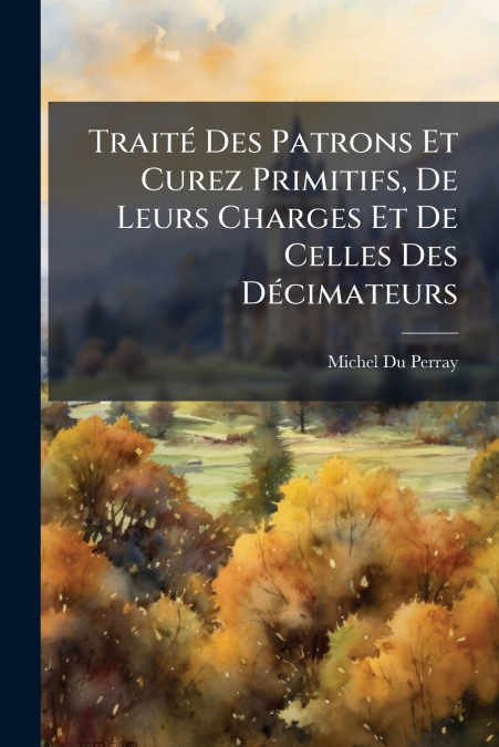 Traité Des Patrons Et Curez Primitifs, De Leurs Charges Et De Celles Des Décimateurs