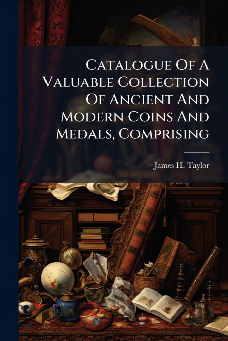 Catalogue Of A Valuable Collection Of Ancient And Modern Coins And Medals, Comprising