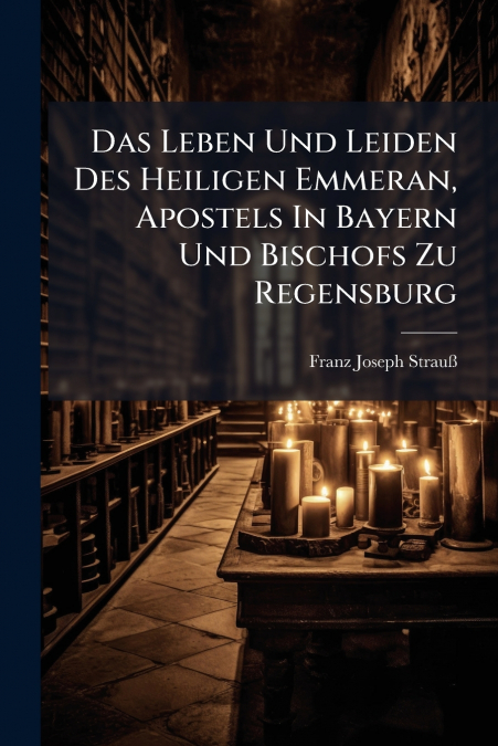Das Leben Und Leiden Des Heiligen Emmeran, Apostels In Bayern Und Bischofs Zu Regensburg