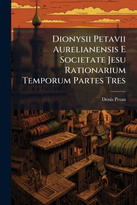 Dionysii Petavii Aurelianensis E Societate Jesu Rationarium Temporum Partes Tres