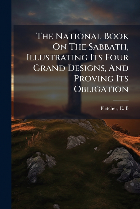 The National Book On The Sabbath, Illustrating Its Four Grand Designs, And Proving Its Obligation