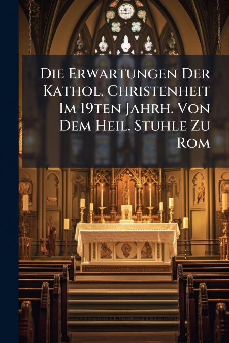 Die Erwartungen Der Kathol. Christenheit Im 19ten Jahrh. Von Dem Heil. Stuhle Zu Rom