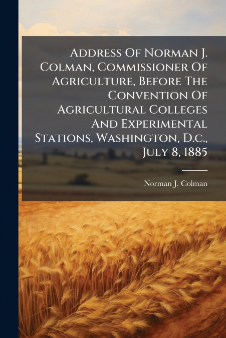 Address Of Norman J. Colman, Commissioner Of Agriculture, Before The Convention Of Agricultural Colleges And Experimental Stations, Washington, D.c., July 8, 1885