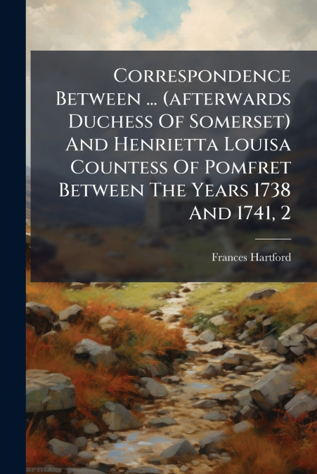 Correspondence Between ... (afterwards Duchess Of Somerset) And Henrietta Louisa Countess Of Pomfret Between The Years 1738 And 1741, 2
