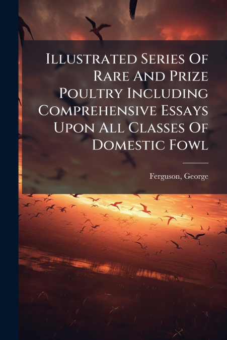 Illustrated Series Of Rare And Prize Poultry Including Comprehensive Essays Upon All Classes Of Domestic Fowl