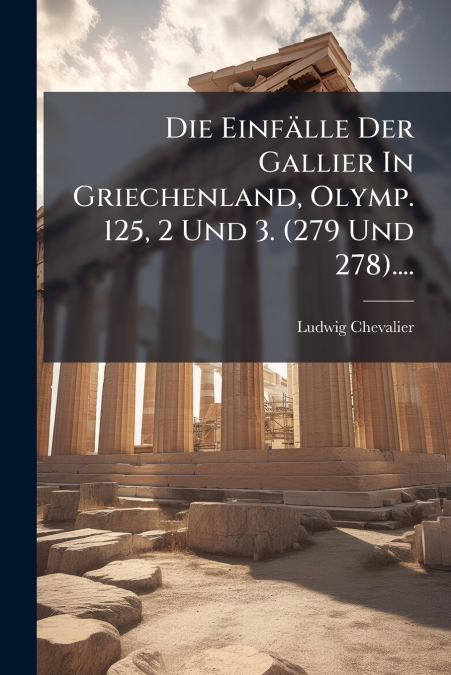 Die Einfälle Der Gallier In Griechenland, Olymp. 125, 2 Und 3. (279 Und 278)....