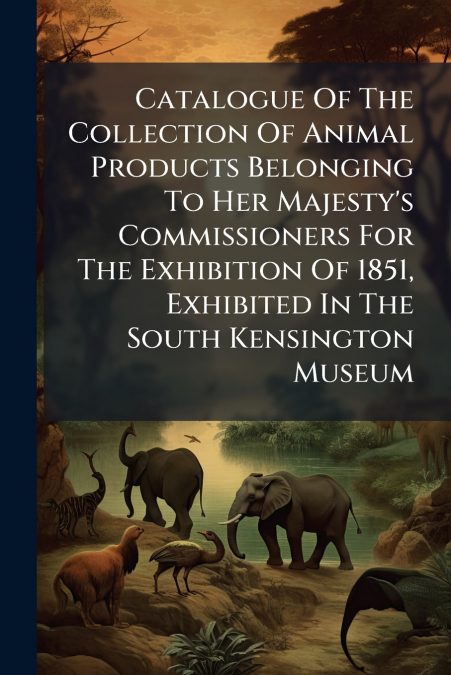 Catalogue Of The Collection Of Animal Products Belonging To Her Majesty’s Commissioners For The Exhibition Of 1851, Exhibited In The South Kensington Museum