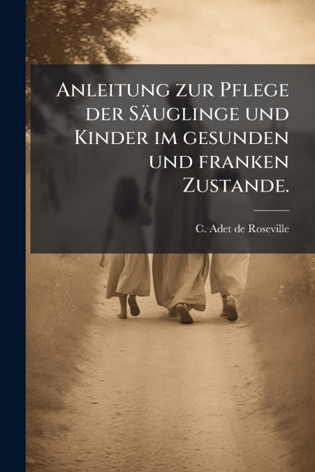 Anleitung zur Pflege der Säuglinge und Kinder im gesunden und franken Zustande.