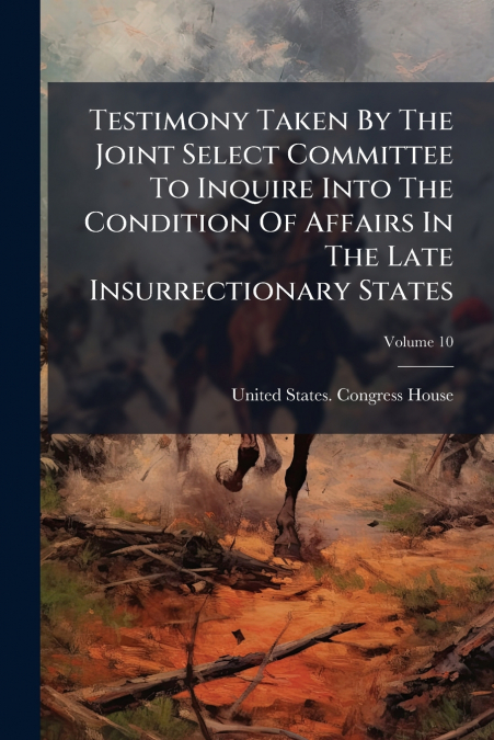 Testimony Taken By The Joint Select Committee To Inquire Into The Condition Of Affairs In The Late Insurrectionary States; Volume 10
