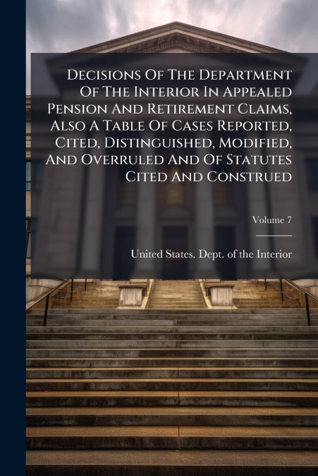 Decisions Of The Department Of The Interior In Appealed Pension And Retirement Claims, Also A Table Of Cases Reported, Cited, Distinguished, Modified, And Overruled And Of Statutes Cited And Construed