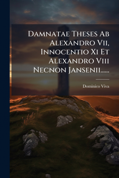 Damnatae Theses Ab Alexandro Vii, Innocentio Xi Et Alexandro Viii Necnon Jansenii......