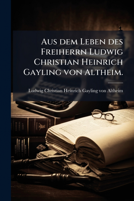 Aus dem Leben des Freiherrn Ludwig Christian Heinrich Gayling von Altheim.