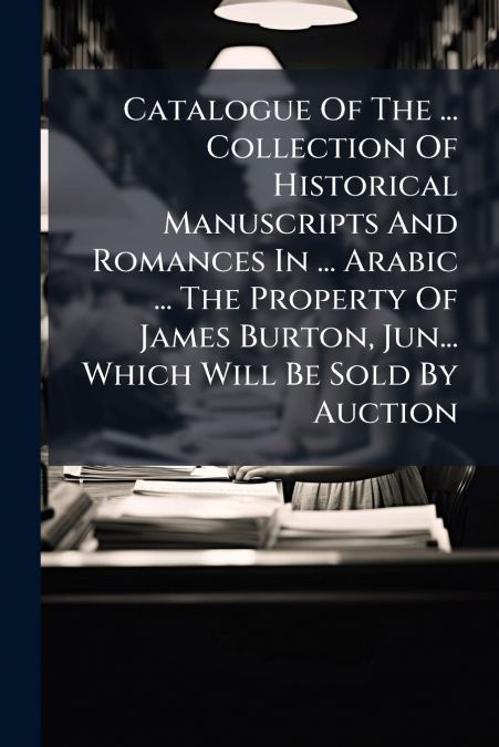 Catalogue Of The ... Collection Of Historical Manuscripts And Romances In ... Arabic ... The Property Of James Burton, Jun... Which Will Be Sold By Auction