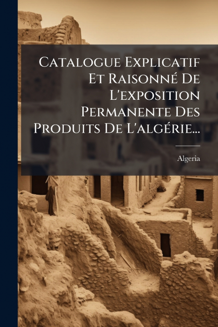 Catalogue Explicatif Et Raisonné De L’exposition Permanente Des Produits De L’algérie...