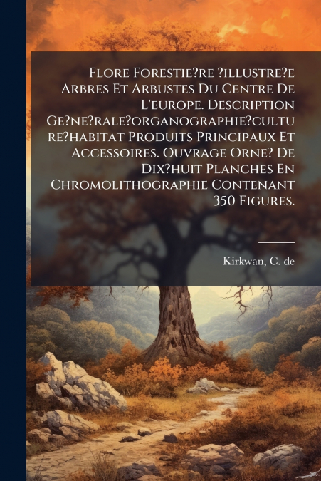 Flore Forestie?re ?illustre?e Arbres Et Arbustes Du Centre De L’europe. Description Ge?ne?rale?organographie?culture?habitat Produits Principaux Et Accessoires. Ouvrage Orne? De Dix?huit Planches En C