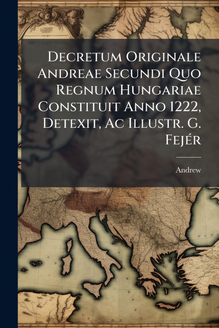 Decretum Originale Andreae Secundi Quo Regnum Hungariae Constituit Anno 1222, Detexit, Ac Illustr. G. Fejér