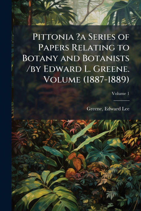 Pittonia ?a Series of Papers Relating to Botany and Botanists /by Edward L. Greene. Volume (1887-1889); Volume 1