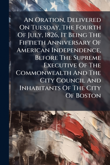 An Oration, Delivered On Tuesday, The Fourth Of July, 1826, It Being The Fiftieth Anniversary Of American Independence, Before The Supreme Executive Of The Commonwealth And The City Council And Inhabi