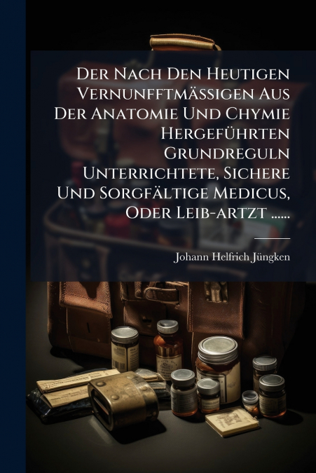 Der Nach Den Heutigen Vernunfftmässigen Aus Der Anatomie Und Chymie Hergeführten Grundreguln Unterrichtete, Sichere Und Sorgfältige Medicus, Oder Leib-artzt ......